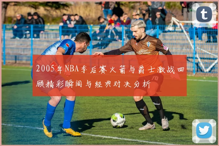 2005年NBA季后赛火箭与爵士激战回顾精彩瞬间与经典对决分析