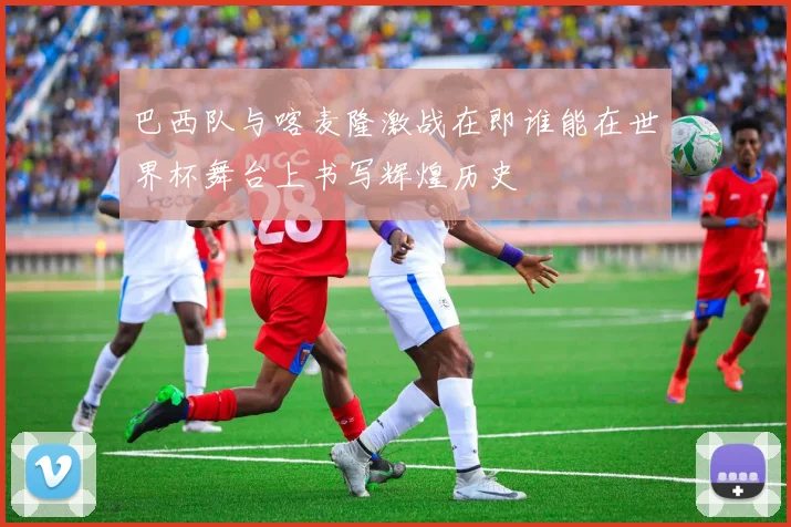 巴西队与喀麦隆激战在即谁能在世界杯舞台上书写辉煌历史