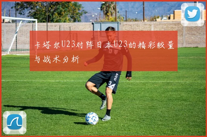 卡塔尔U23对阵日本U23的精彩较量与战术分析