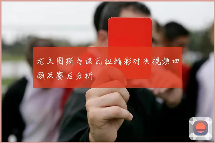 尤文图斯与诺瓦拉精彩对决视频回顾及赛后分析