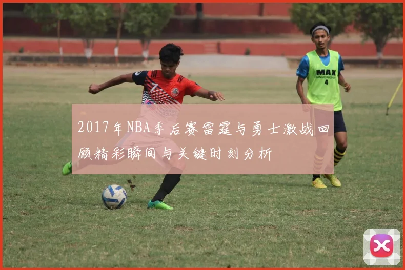 2017年NBA季后赛雷霆与勇士激战回顾精彩瞬间与关键时刻分析