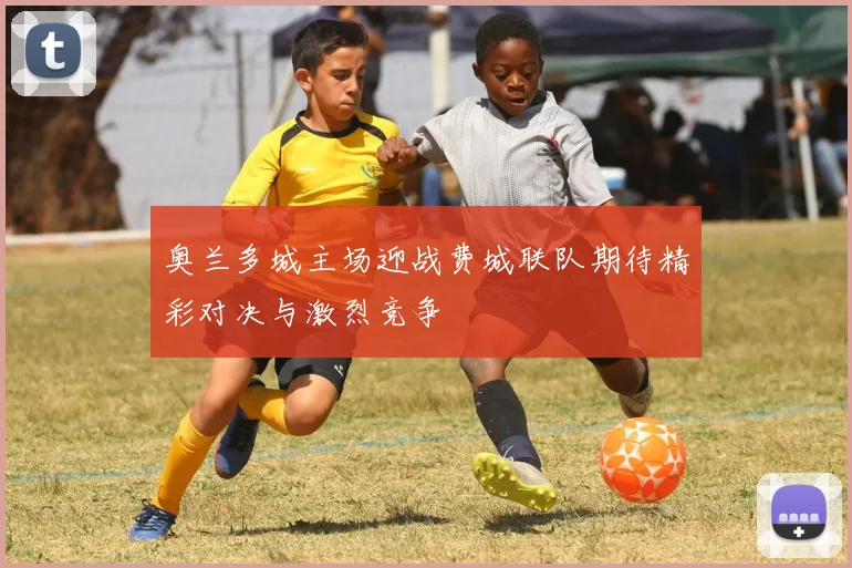 奥兰多城主场迎战费城联队期待精彩对决与激烈竞争