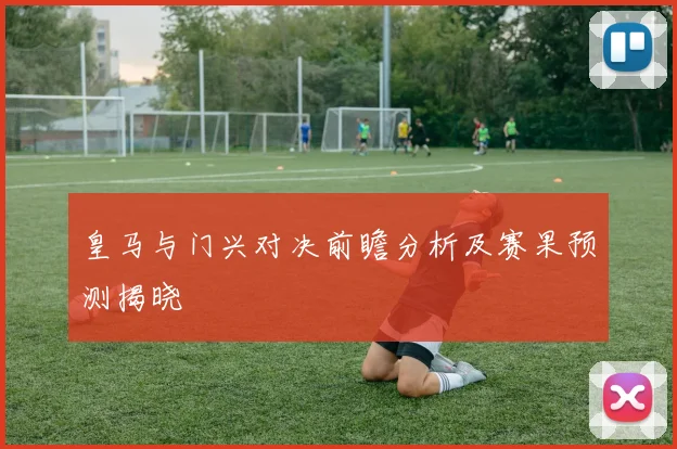 皇马与门兴对决前瞻分析及赛果预测揭晓