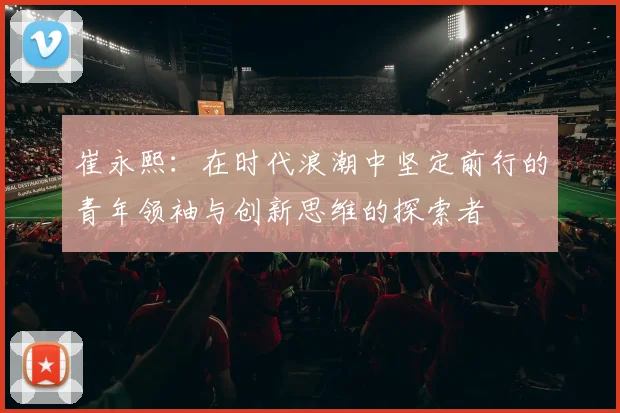 崔永熙：在时代浪潮中坚定前行的青年领袖与创新思维的探索者