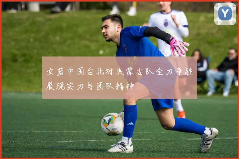 女蓝中国台北对决蒙古队全力争胜展现实力与团队精神
