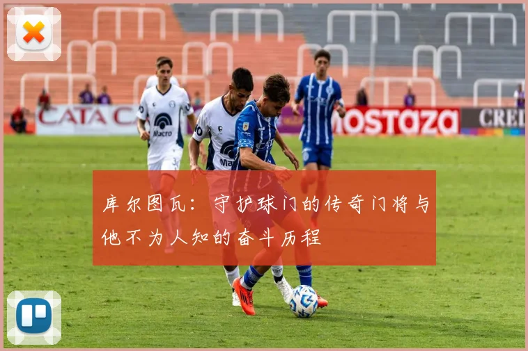 库尔图瓦：守护球门的传奇门将与他不为人知的奋斗历程
