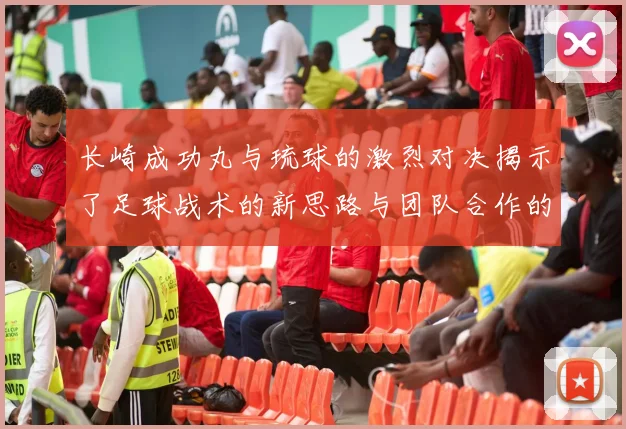 长崎成功丸与琉球的激烈对决揭示了足球战术的新思路与团队合作的重要性