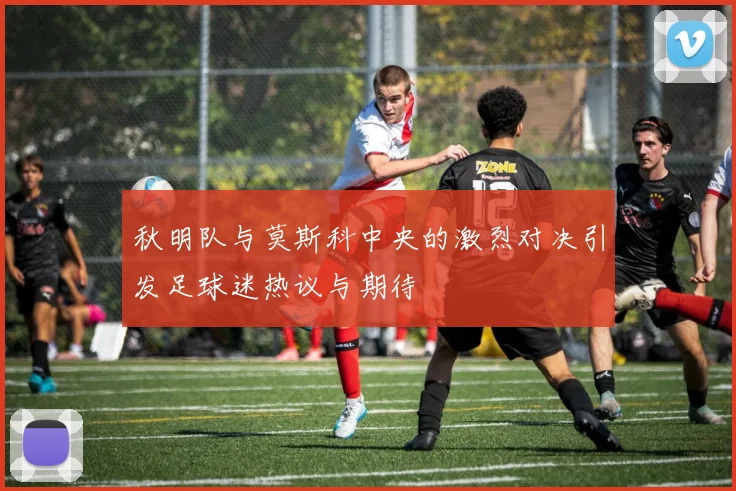 秋明队与莫斯科中央的激烈对决引发足球迷热议与期待